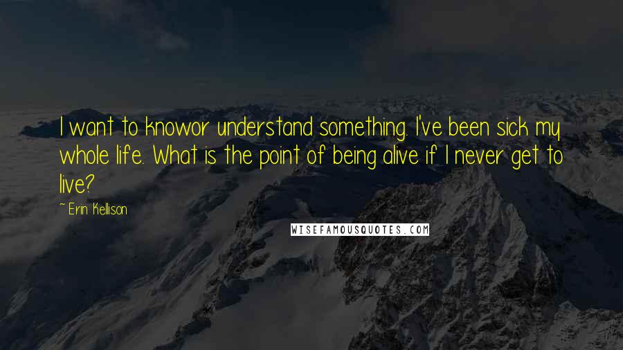 Erin Kellison Quotes: I want to knowor understand something. I've been sick my whole life. What is the point of being alive if I never get to live?