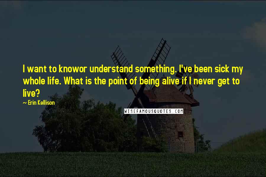 Erin Kellison Quotes: I want to knowor understand something. I've been sick my whole life. What is the point of being alive if I never get to live?