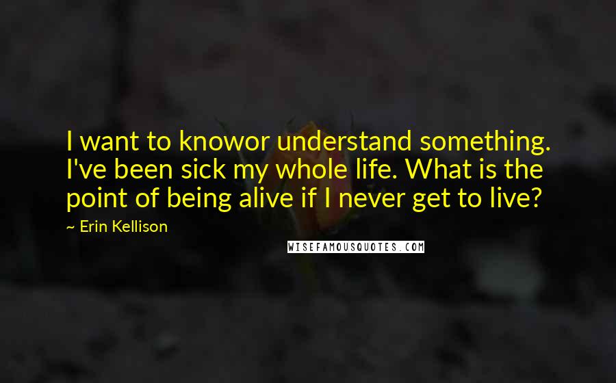 Erin Kellison Quotes: I want to knowor understand something. I've been sick my whole life. What is the point of being alive if I never get to live?