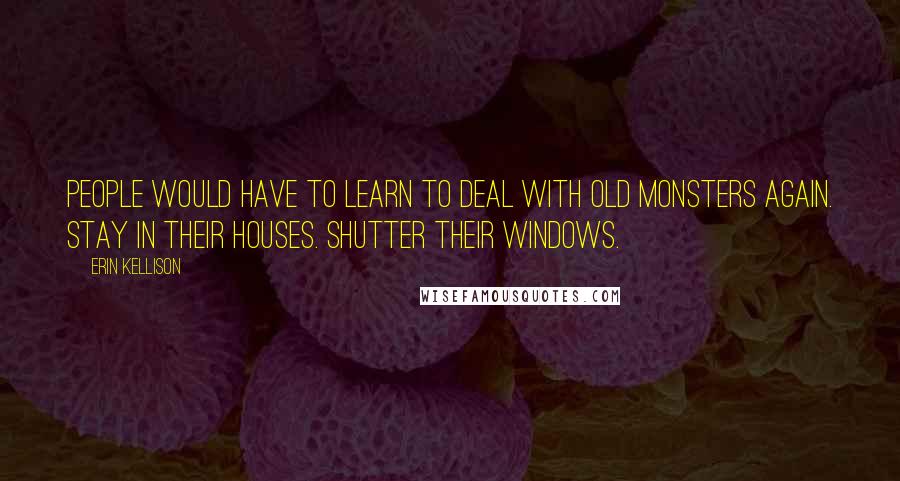 Erin Kellison Quotes: People would have to learn to deal with old monsters again. Stay in their houses. Shutter their windows.