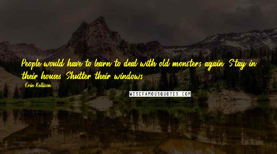 Erin Kellison Quotes: People would have to learn to deal with old monsters again. Stay in their houses. Shutter their windows.