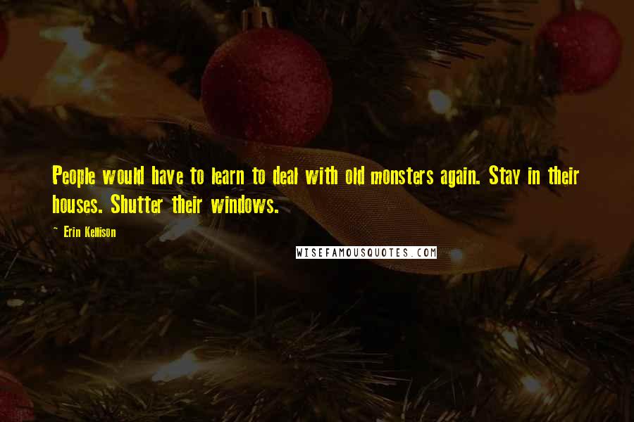 Erin Kellison Quotes: People would have to learn to deal with old monsters again. Stay in their houses. Shutter their windows.