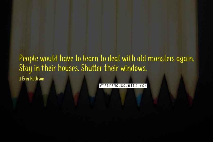 Erin Kellison Quotes: People would have to learn to deal with old monsters again. Stay in their houses. Shutter their windows.