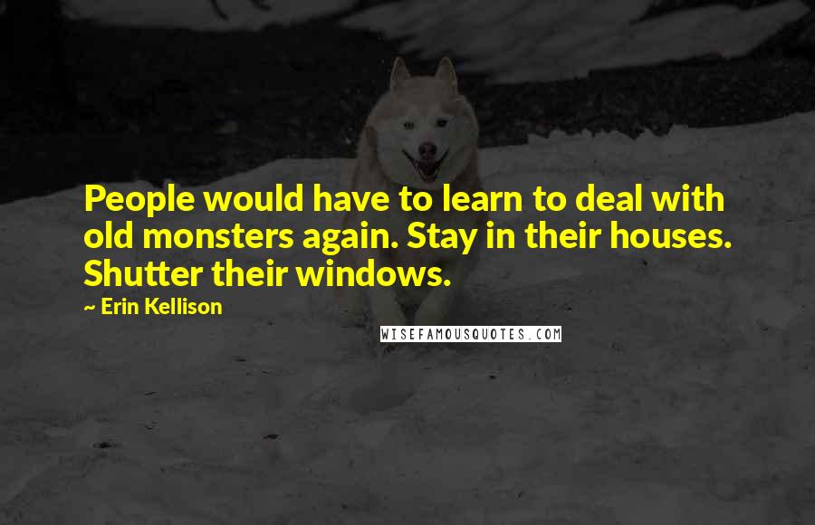 Erin Kellison Quotes: People would have to learn to deal with old monsters again. Stay in their houses. Shutter their windows.