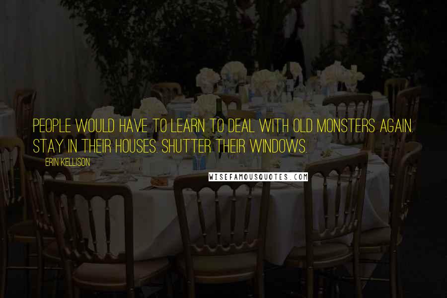 Erin Kellison Quotes: People would have to learn to deal with old monsters again. Stay in their houses. Shutter their windows.