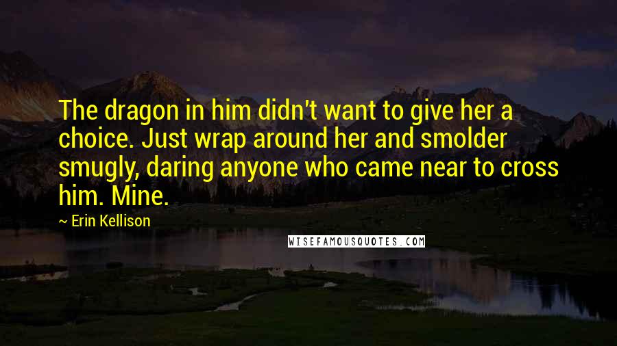 Erin Kellison Quotes: The dragon in him didn't want to give her a choice. Just wrap around her and smolder smugly, daring anyone who came near to cross him. Mine.