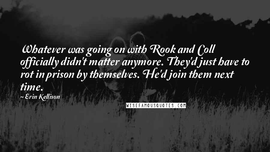 Erin Kellison Quotes: Whatever was going on with Rook and Coll officially didn't matter anymore. They'd just have to rot in prison by themselves. He'd join them next time.