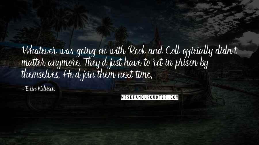 Erin Kellison Quotes: Whatever was going on with Rook and Coll officially didn't matter anymore. They'd just have to rot in prison by themselves. He'd join them next time.