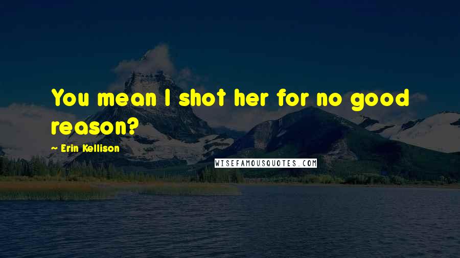 Erin Kellison Quotes: You mean I shot her for no good reason?