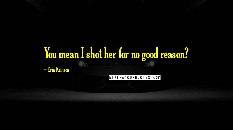 Erin Kellison Quotes: You mean I shot her for no good reason?