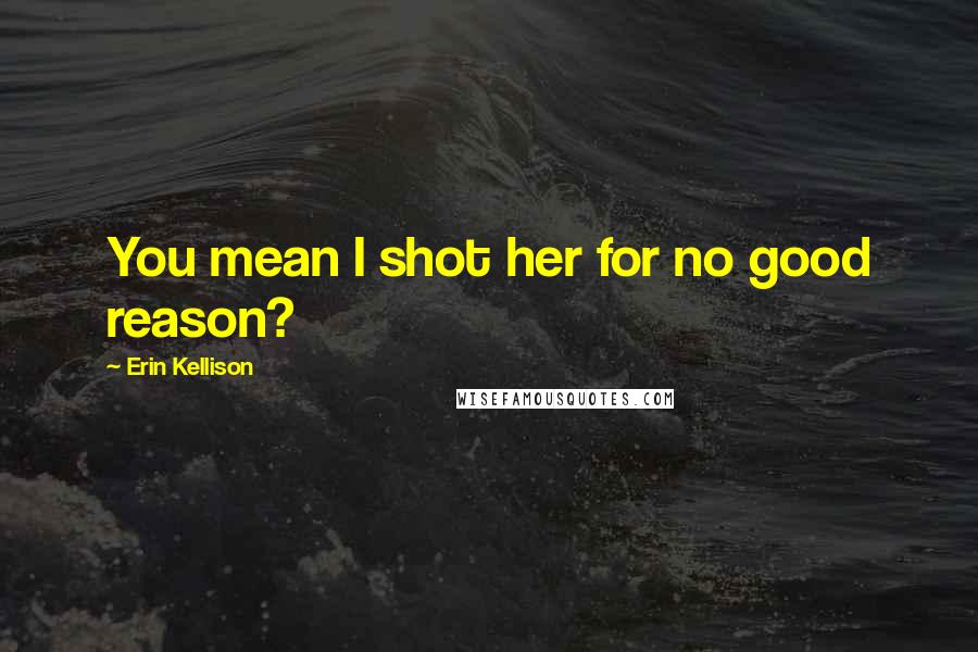 Erin Kellison Quotes: You mean I shot her for no good reason?