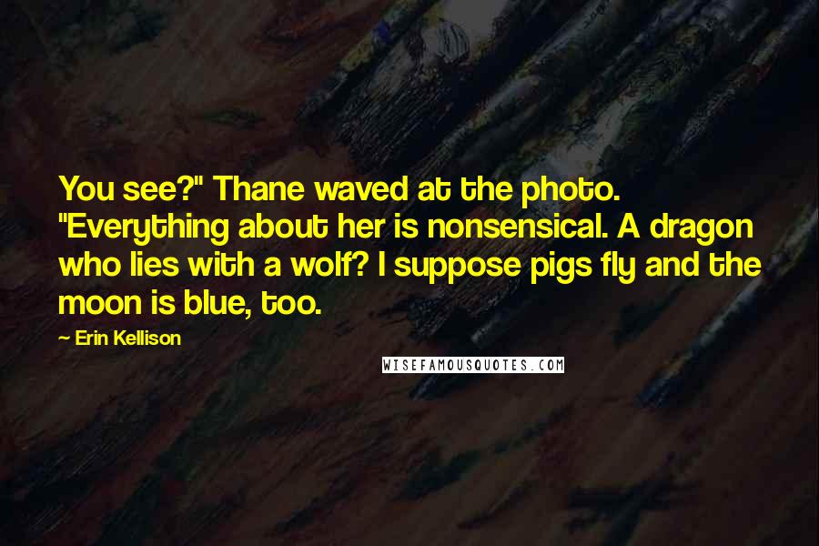 Erin Kellison Quotes: You see?" Thane waved at the photo. "Everything about her is nonsensical. A dragon who lies with a wolf? I suppose pigs fly and the moon is blue, too.