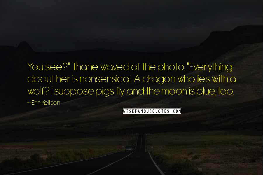 Erin Kellison Quotes: You see?" Thane waved at the photo. "Everything about her is nonsensical. A dragon who lies with a wolf? I suppose pigs fly and the moon is blue, too.