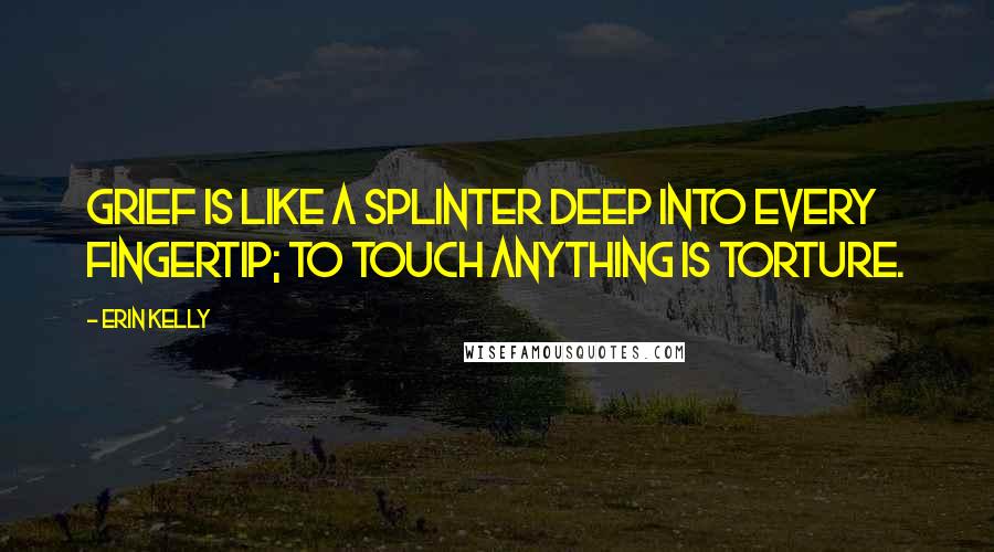 Erin Kelly Quotes: Grief is like a splinter deep into every fingertip; to touch anything is torture.