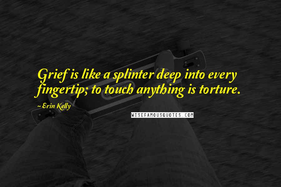 Erin Kelly Quotes: Grief is like a splinter deep into every fingertip; to touch anything is torture.