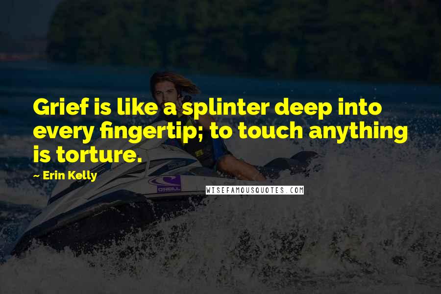 Erin Kelly Quotes: Grief is like a splinter deep into every fingertip; to touch anything is torture.