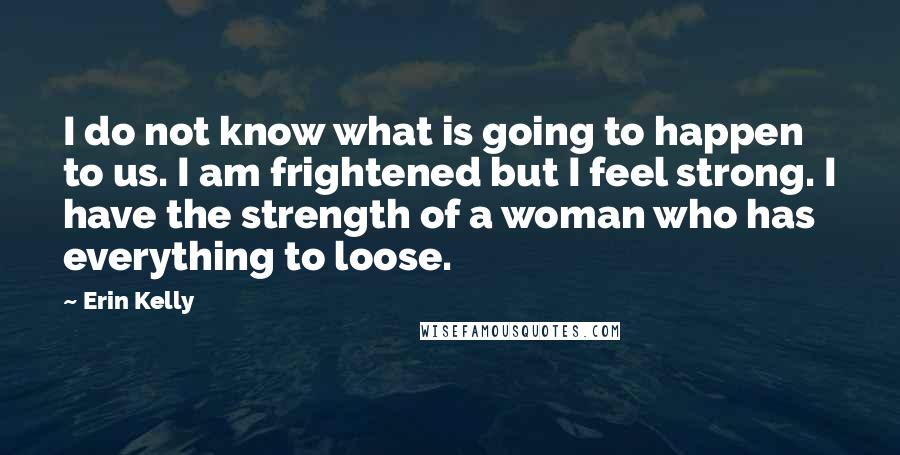 Erin Kelly Quotes: I do not know what is going to happen to us. I am frightened but I feel strong. I have the strength of a woman who has everything to loose.