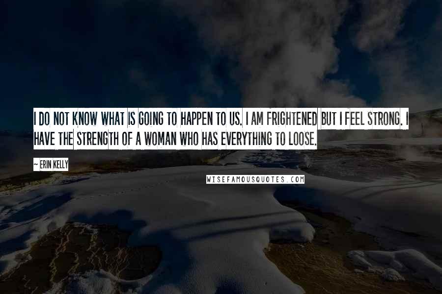 Erin Kelly Quotes: I do not know what is going to happen to us. I am frightened but I feel strong. I have the strength of a woman who has everything to loose.