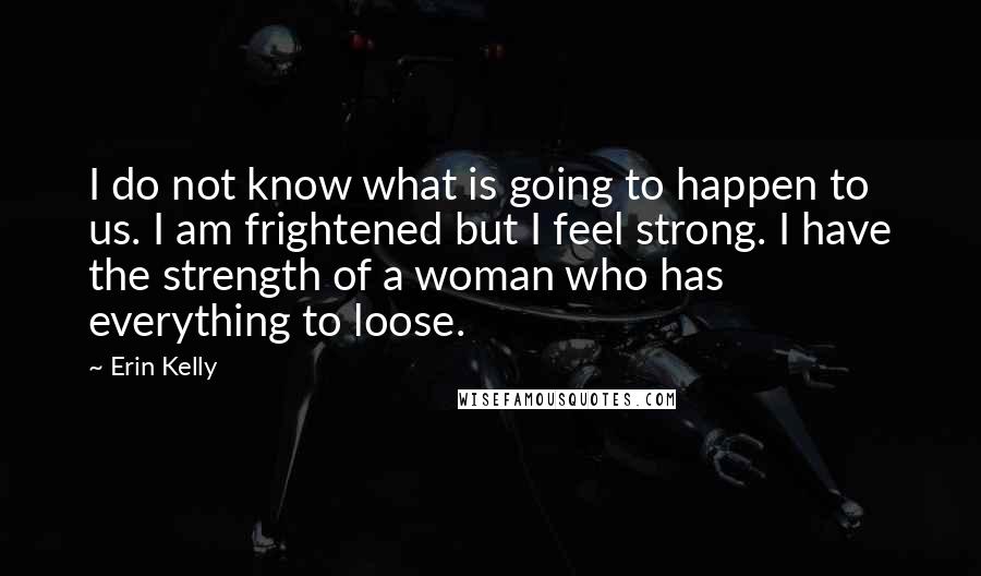 Erin Kelly Quotes: I do not know what is going to happen to us. I am frightened but I feel strong. I have the strength of a woman who has everything to loose.