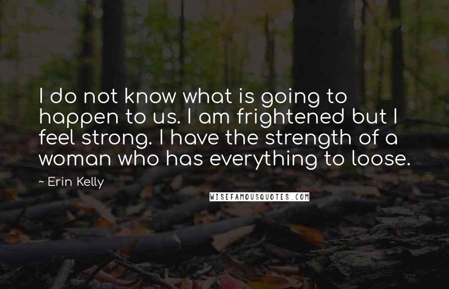 Erin Kelly Quotes: I do not know what is going to happen to us. I am frightened but I feel strong. I have the strength of a woman who has everything to loose.