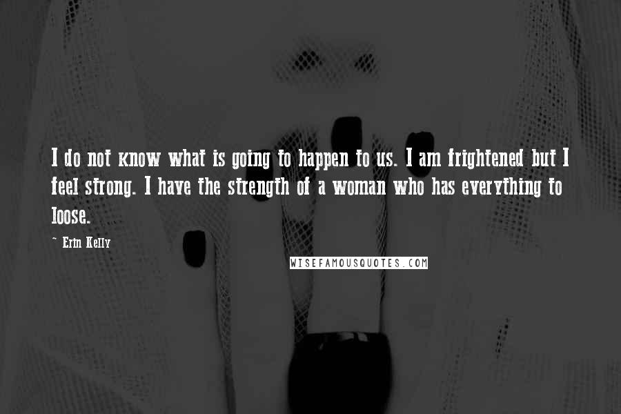 Erin Kelly Quotes: I do not know what is going to happen to us. I am frightened but I feel strong. I have the strength of a woman who has everything to loose.