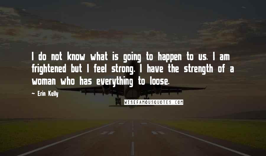 Erin Kelly Quotes: I do not know what is going to happen to us. I am frightened but I feel strong. I have the strength of a woman who has everything to loose.