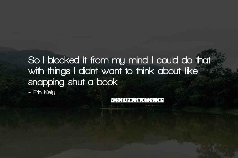 Erin Kelly Quotes: So I blocked it from my mind. I could do that with things I didn't want to think about, like snapping shut a book.