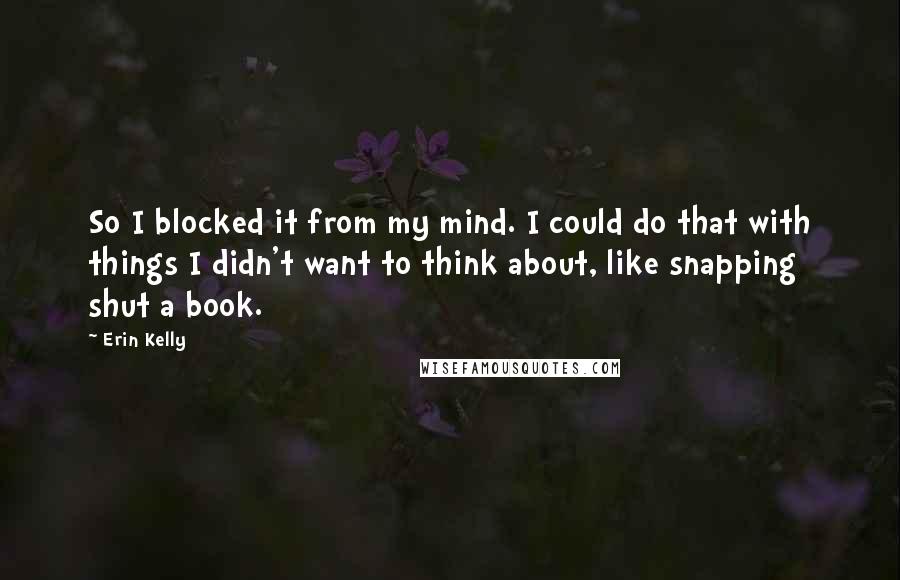 Erin Kelly Quotes: So I blocked it from my mind. I could do that with things I didn't want to think about, like snapping shut a book.