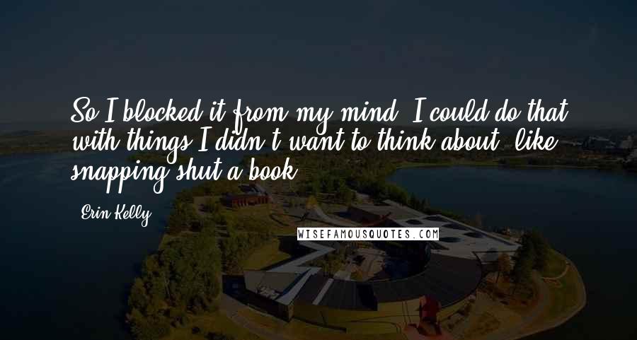 Erin Kelly Quotes: So I blocked it from my mind. I could do that with things I didn't want to think about, like snapping shut a book.