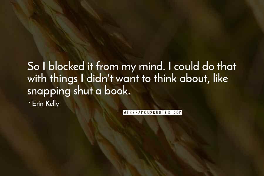 Erin Kelly Quotes: So I blocked it from my mind. I could do that with things I didn't want to think about, like snapping shut a book.