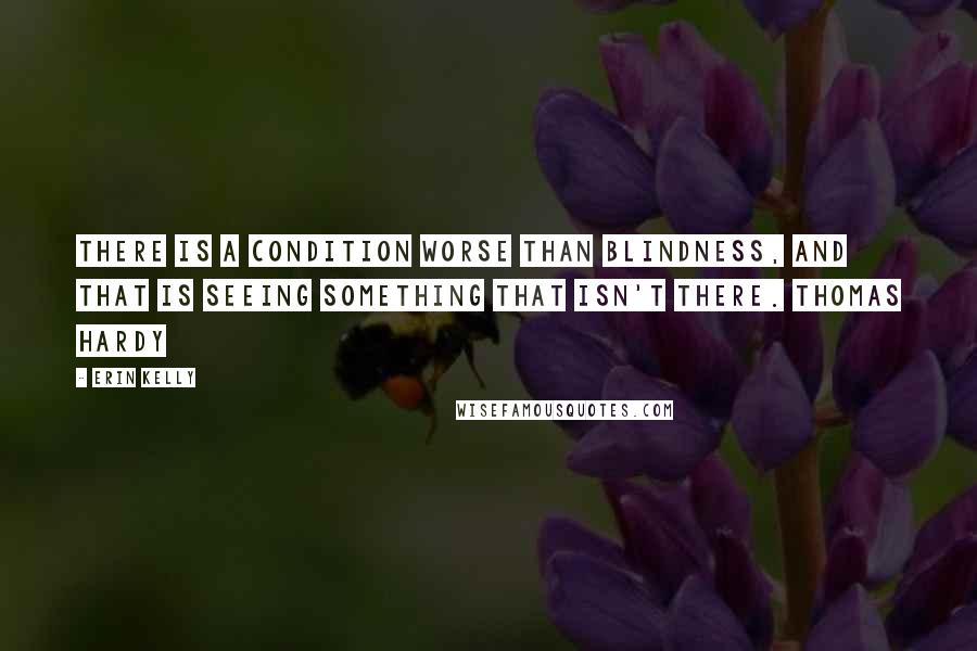 Erin Kelly Quotes: There is a condition worse than blindness, and that is seeing something that isn't there. THOMAS HARDY