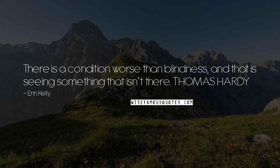 Erin Kelly Quotes: There is a condition worse than blindness, and that is seeing something that isn't there. THOMAS HARDY