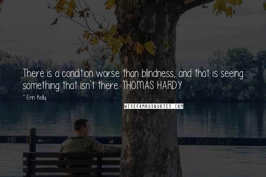 Erin Kelly Quotes: There is a condition worse than blindness, and that is seeing something that isn't there. THOMAS HARDY