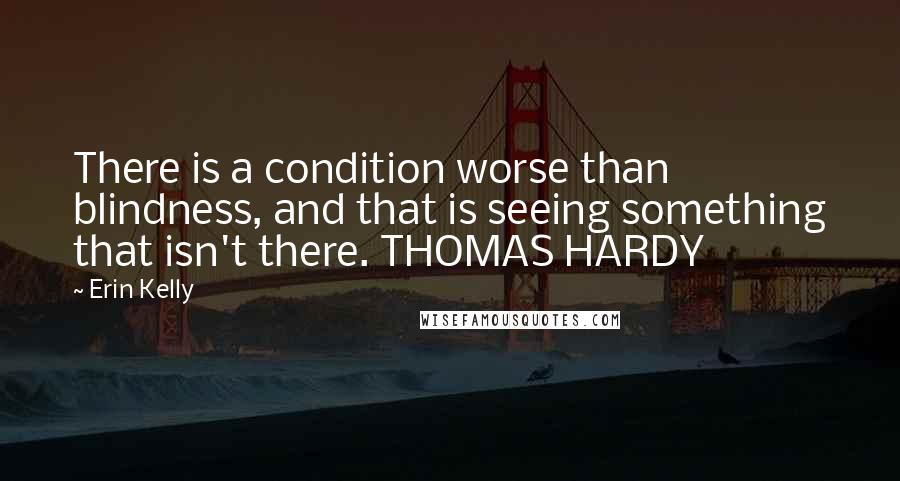 Erin Kelly Quotes: There is a condition worse than blindness, and that is seeing something that isn't there. THOMAS HARDY