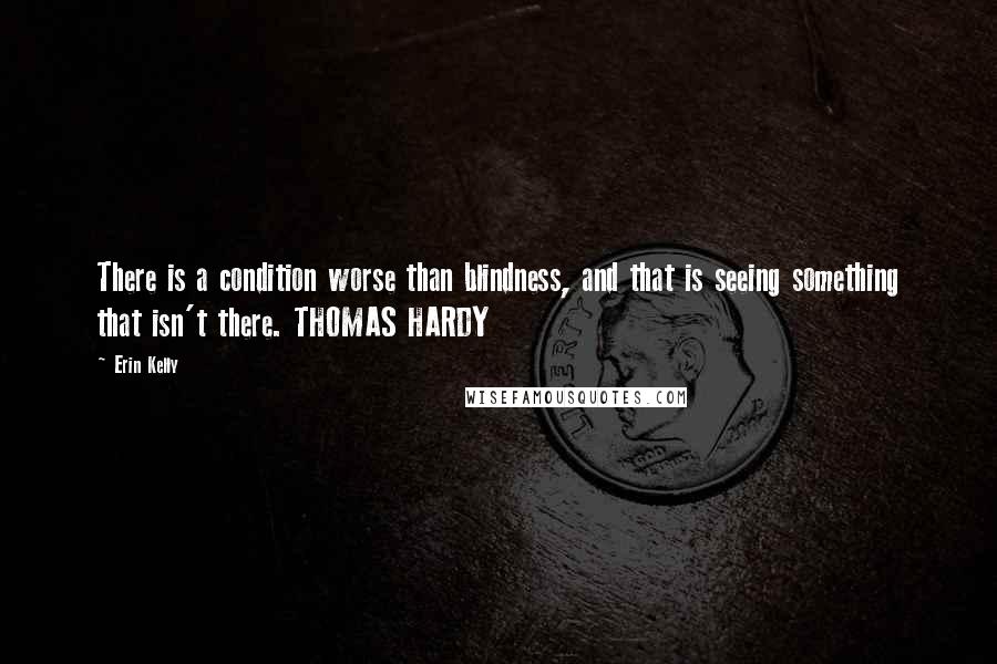 Erin Kelly Quotes: There is a condition worse than blindness, and that is seeing something that isn't there. THOMAS HARDY