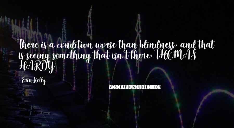 Erin Kelly Quotes: There is a condition worse than blindness, and that is seeing something that isn't there. THOMAS HARDY