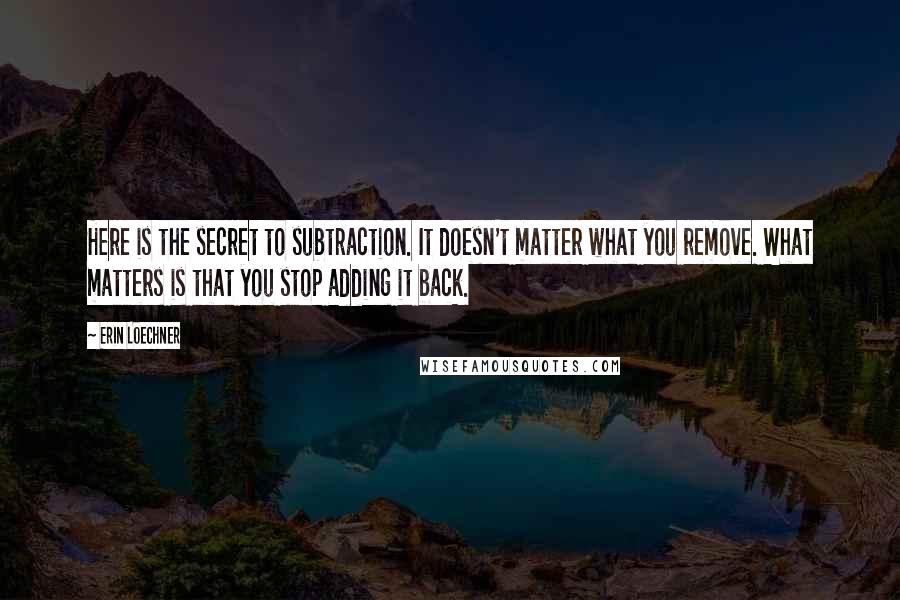 Erin Loechner Quotes: Here is the secret to subtraction. It doesn't matter what you remove. What matters is that you stop adding it back.