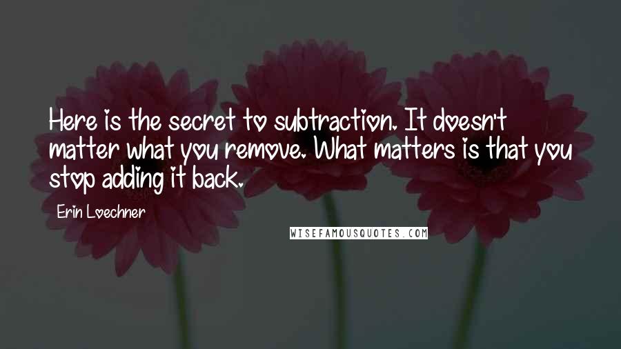 Erin Loechner Quotes: Here is the secret to subtraction. It doesn't matter what you remove. What matters is that you stop adding it back.