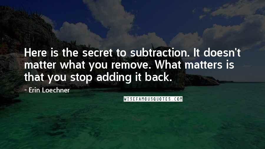 Erin Loechner Quotes: Here is the secret to subtraction. It doesn't matter what you remove. What matters is that you stop adding it back.