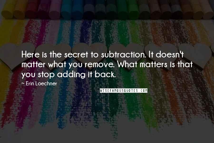 Erin Loechner Quotes: Here is the secret to subtraction. It doesn't matter what you remove. What matters is that you stop adding it back.