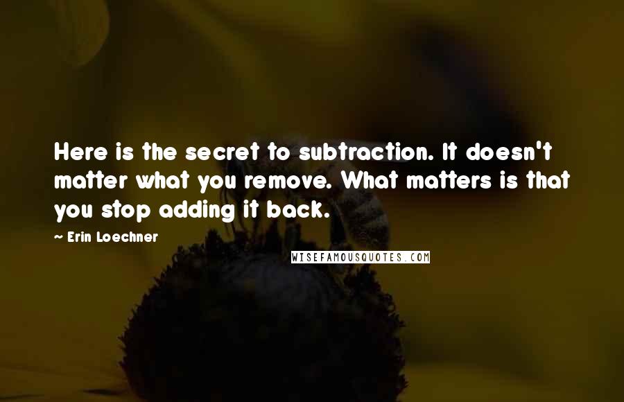 Erin Loechner Quotes: Here is the secret to subtraction. It doesn't matter what you remove. What matters is that you stop adding it back.