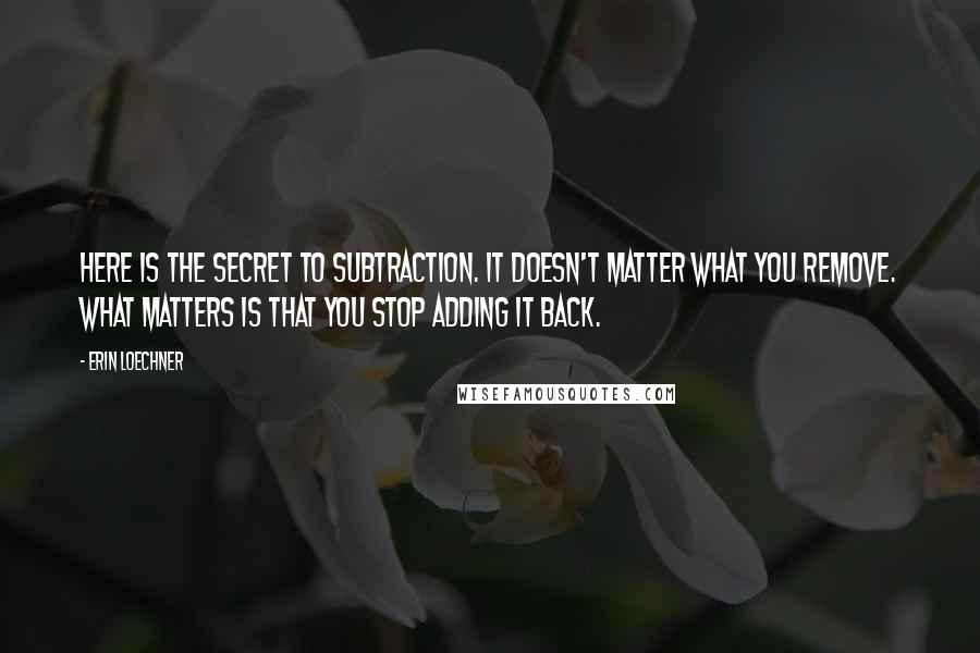 Erin Loechner Quotes: Here is the secret to subtraction. It doesn't matter what you remove. What matters is that you stop adding it back.