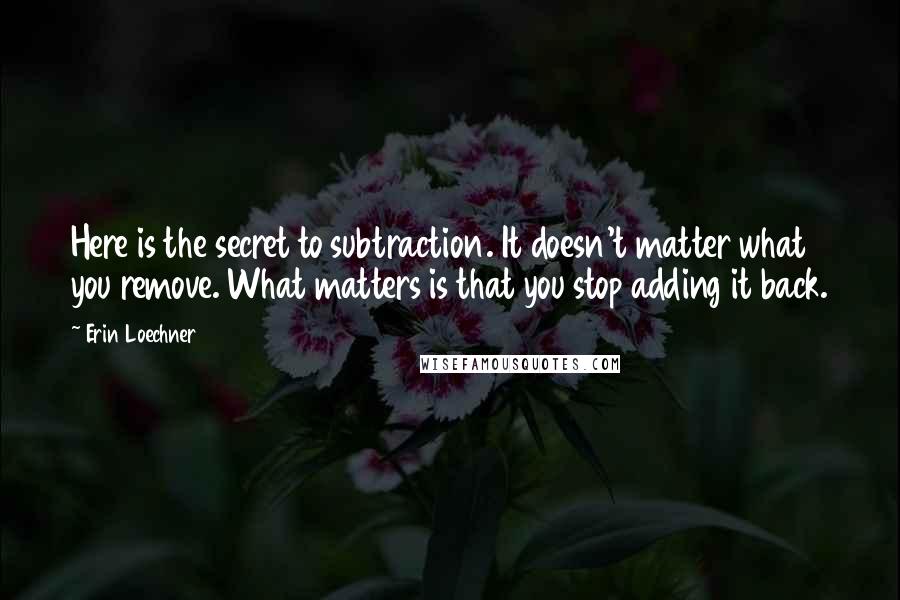 Erin Loechner Quotes: Here is the secret to subtraction. It doesn't matter what you remove. What matters is that you stop adding it back.