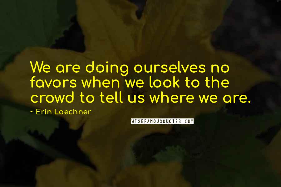 Erin Loechner Quotes: We are doing ourselves no favors when we look to the crowd to tell us where we are.