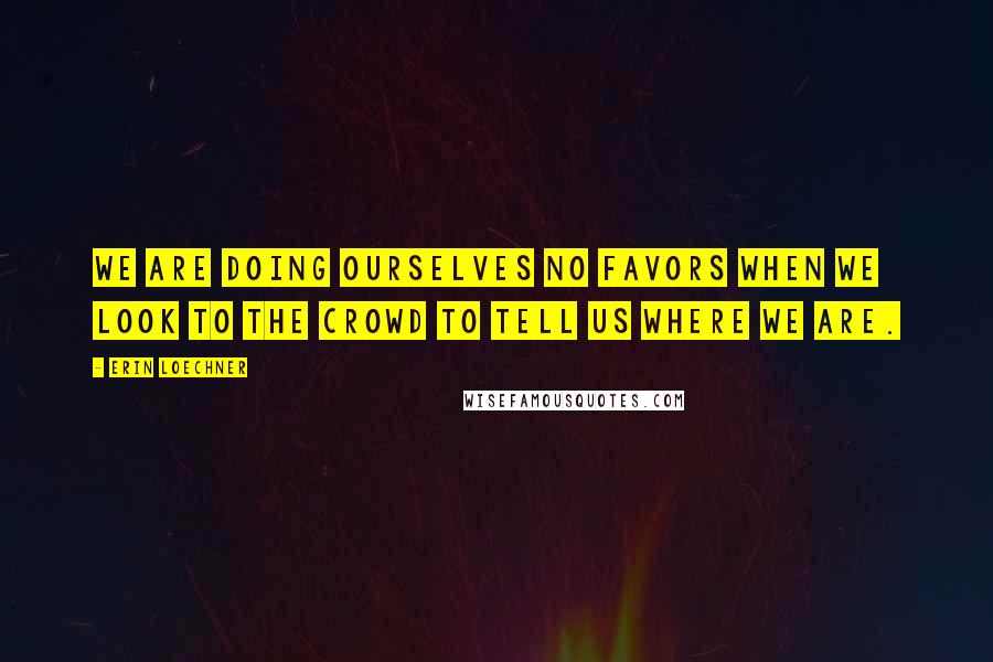 Erin Loechner Quotes: We are doing ourselves no favors when we look to the crowd to tell us where we are.