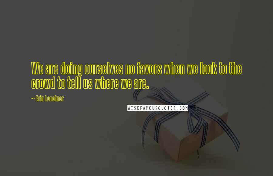 Erin Loechner Quotes: We are doing ourselves no favors when we look to the crowd to tell us where we are.