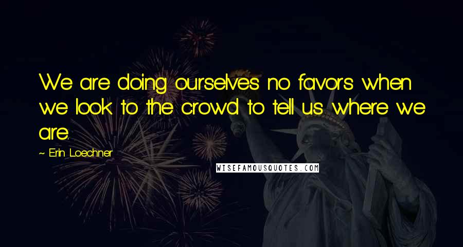 Erin Loechner Quotes: We are doing ourselves no favors when we look to the crowd to tell us where we are.