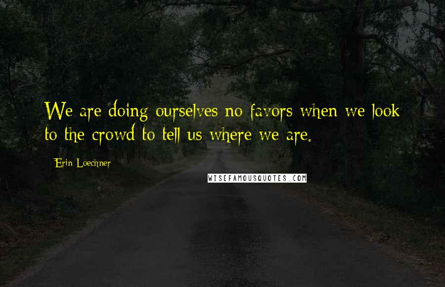 Erin Loechner Quotes: We are doing ourselves no favors when we look to the crowd to tell us where we are.