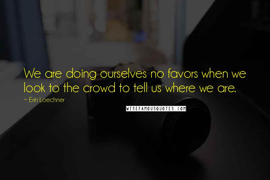 Erin Loechner Quotes: We are doing ourselves no favors when we look to the crowd to tell us where we are.