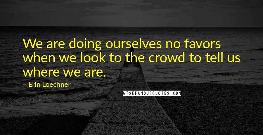 Erin Loechner Quotes: We are doing ourselves no favors when we look to the crowd to tell us where we are.